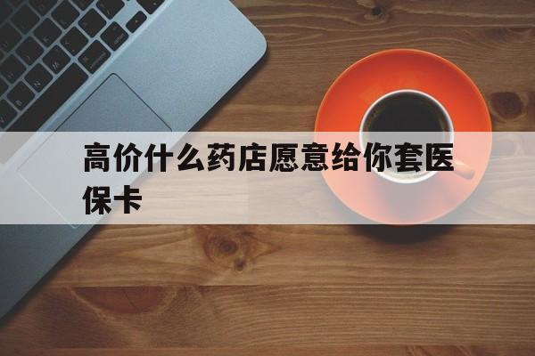 乐清最新的高价什么药店愿意给你套医保卡方法分享(乐清去药店套医保卡人家会给你套?教程)